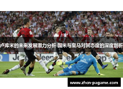 卢库米的未来发展潜力分析 国米与皇马对其态度的深度剖析