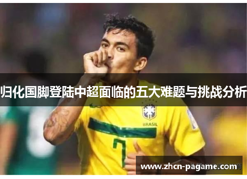 归化国脚登陆中超面临的五大难题与挑战分析