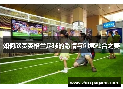如何欣赏英格兰足球的激情与创意融合之美