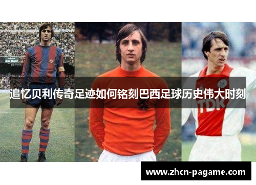 追忆贝利传奇足迹如何铭刻巴西足球历史伟大时刻
