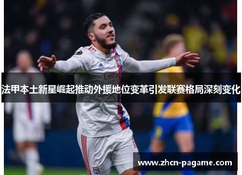 法甲本土新星崛起推动外援地位变革引发联赛格局深刻变化 法甲本土新星崛起推动外援地位变革引发联赛格局深刻变化