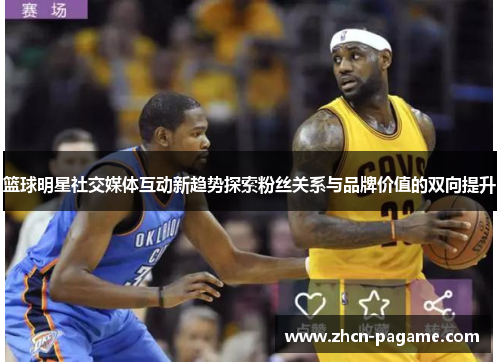 篮球明星社交媒体互动新趋势探索粉丝关系与品牌价值的双向提升